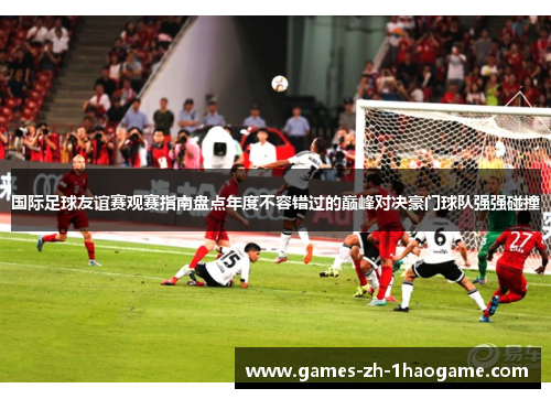 国际足球友谊赛观赛指南盘点年度不容错过的巅峰对决豪门球队强强碰撞