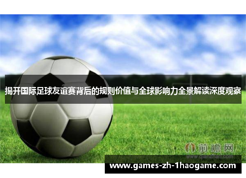揭开国际足球友谊赛背后的规则价值与全球影响力全景解读深度观察