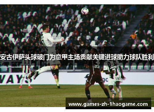 安古伊萨头球破门为意甲主场贡献关键进球助力球队胜利 安古伊萨头球破门为意甲主场贡献关键进球助力球队胜利