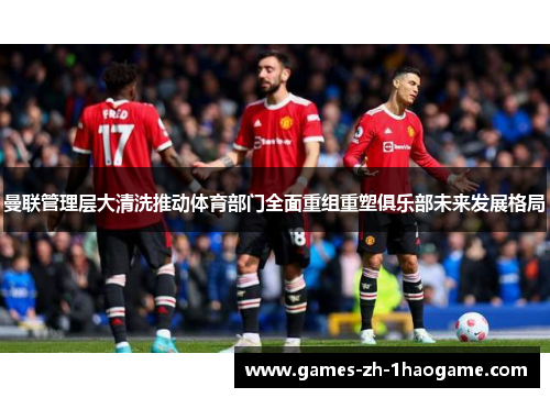 曼联管理层大清洗推动体育部门全面重组重塑俱乐部未来发展格局