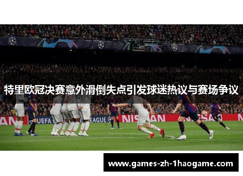 特里欧冠决赛意外滑倒失点引发球迷热议与赛场争议 特里欧冠决赛意外滑倒失点引发球迷热议与赛场争议