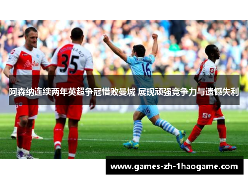 阿森纳连续两年英超争冠惜败曼城 展现顽强竞争力与遗憾失利