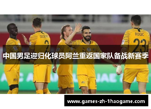 中国男足迎归化球员阿兰重返国家队备战新赛季 中国男足迎归化球员阿兰重返国家队备战新赛季