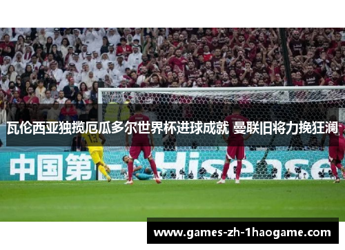 瓦伦西亚独揽厄瓜多尔世界杯进球成就 曼联旧将力挽狂澜