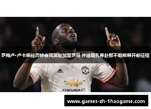 罗梅卢·卢卡库经历转会风波后加盟罗马 并追随孔蒂赴那不勒斯展开新征程